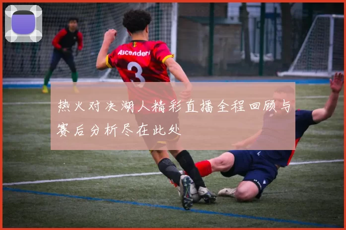 热火对决湖人精彩直播全程回顾与赛后分析尽在此处