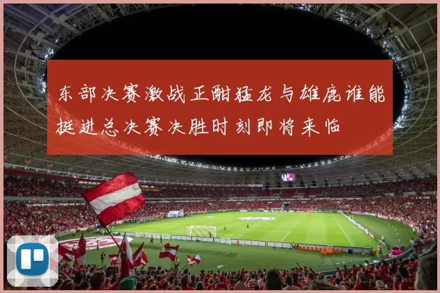 东部决赛激战正酣猛龙与雄鹿谁能挺进总决赛决胜时刻即将来临