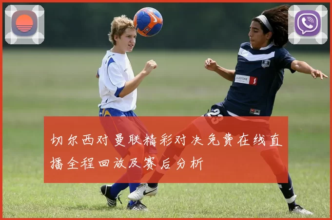 切尔西对曼联精彩对决免费在线直播全程回放及赛后分析