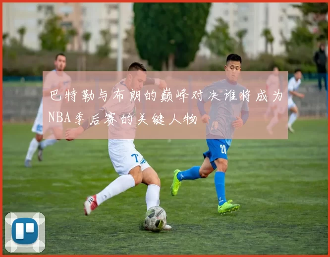 巴特勒与布朗的巅峰对决谁将成为NBA季后赛的关键人物