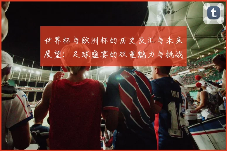 世界杯与欧洲杯的历史交汇与未来展望：足球盛宴的双重魅力与挑战