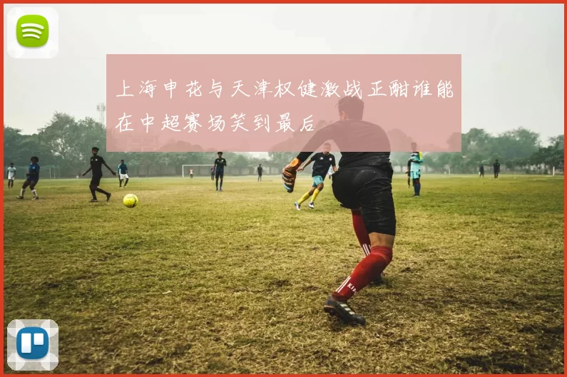 上海申花与天津权健激战正酣谁能在中超赛场笑到最后