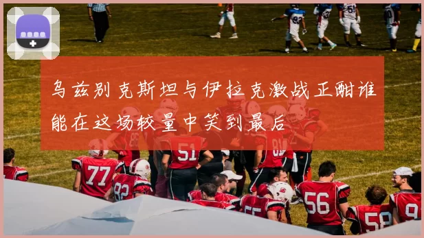 乌兹别克斯坦与伊拉克激战正酣谁能在这场较量中笑到最后