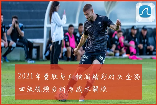 2021年曼联与利物浦精彩对决全场回放视频分析与战术解读