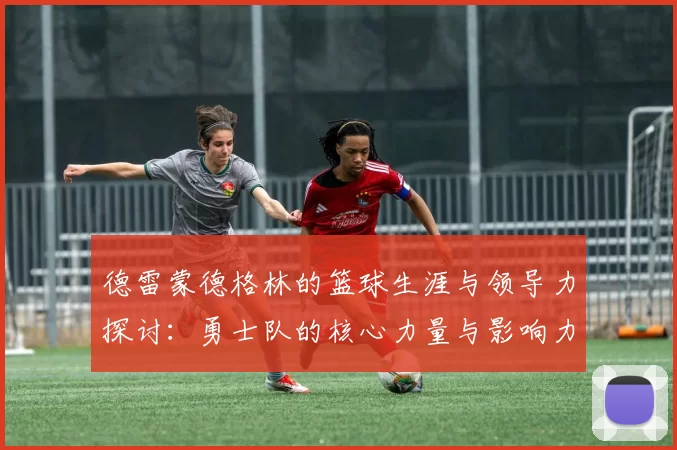 德雷蒙德格林的篮球生涯与领导力探讨：勇士队的核心力量与影响力分析