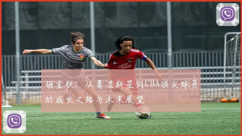 胡金秋：从青涩新星到CBA顶尖球员的成长之路与未来展望