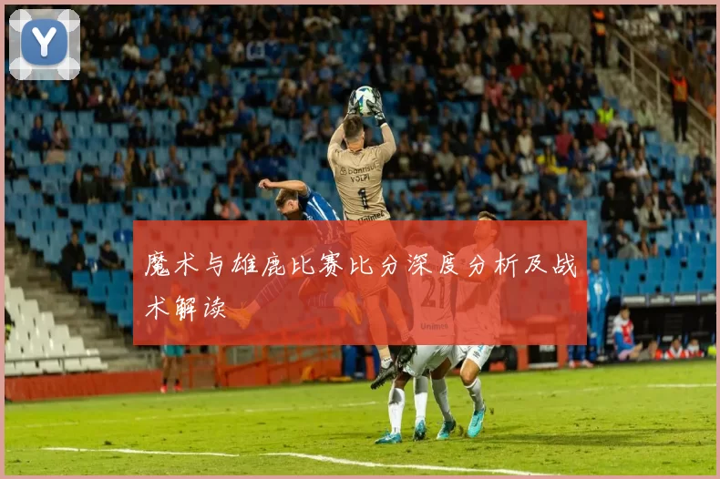 魔术与雄鹿比赛比分深度分析及战术解读