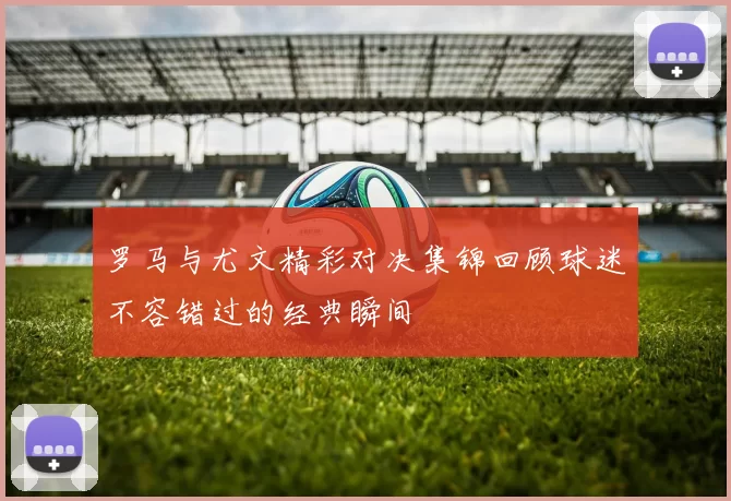 罗马与尤文精彩对决集锦回顾球迷不容错过的经典瞬间